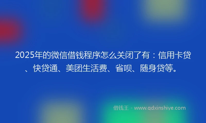 2025年的微信借钱程序怎么关闭了有：信用卡贷、快贷通、美团生活费、省呗、随身贷等。