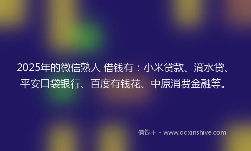 2025年的微信熟人 借钱有：小米贷款、滴水贷、平安口袋银行、百度有钱花、中原消费金融等。