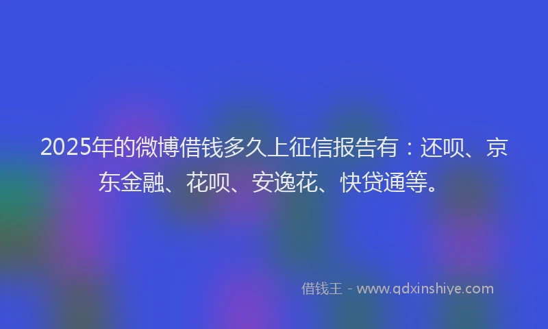 2025年的微博借钱多久上征信报告有：还呗、京东金融、花呗、安逸花、快贷通等。