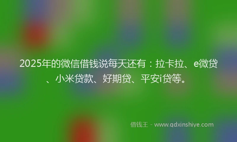 2025年的微信借钱说每天还有：拉卡拉、e微贷、小米贷款、好期贷、平安i贷等。
