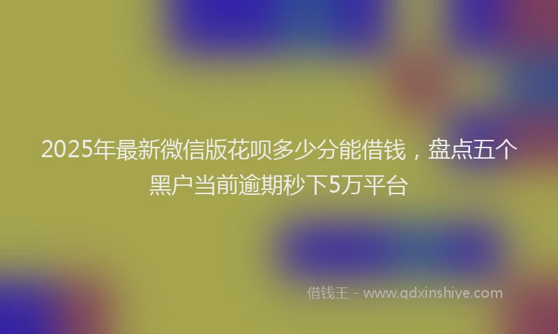 2025年最新微信版花呗多少分能借钱，盘点五个黑户当前逾期秒下5万平台