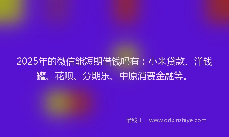 2025年的微信能短期借钱吗有：小米贷款、洋钱罐、花呗、分期乐、中原消费金融等。