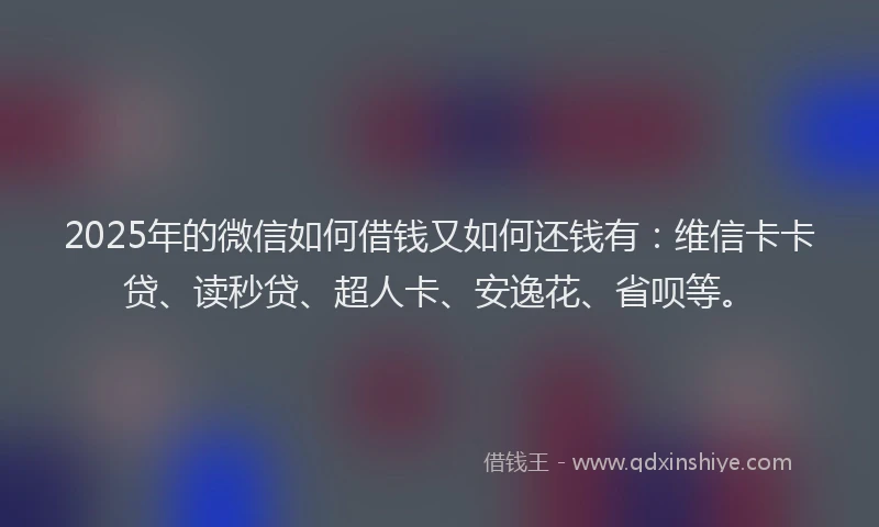 2025年的微信如何借钱又如何还钱有：维信卡卡贷、读秒贷、超人卡、安逸花、省呗等。