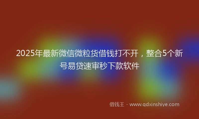 2025年最新微信微粒货借钱打不开，整合5个新号易贷速审秒下款软件