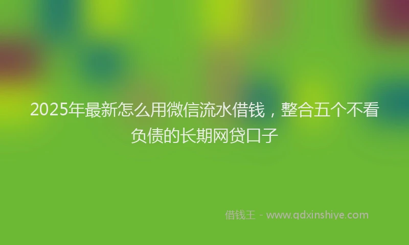 2025年最新怎么用微信流水借钱，整合五个不看负债的长期网贷口子