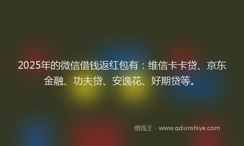 2025年的微信借钱返红包有：维信卡卡贷、京东金融、功夫贷、安逸花、好期贷等。
