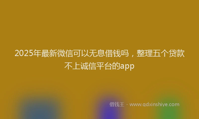 2025年最新微信可以无息借钱吗，整理五个贷款不上诚信平台的app