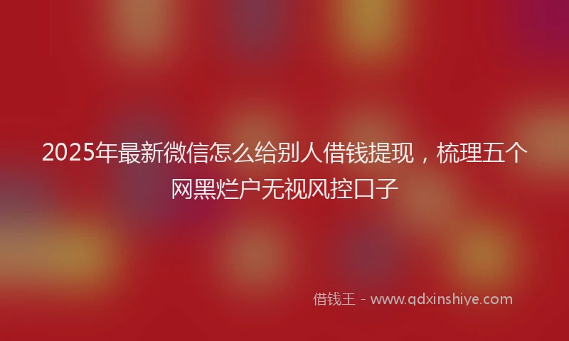 2025年最新微信怎么给别人借钱提现，梳理五个网黑烂户无视风控口子