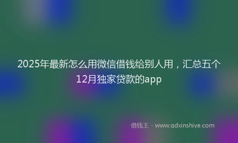 2025年最新怎么用微信借钱给别人用，汇总五个12月独家贷款的app