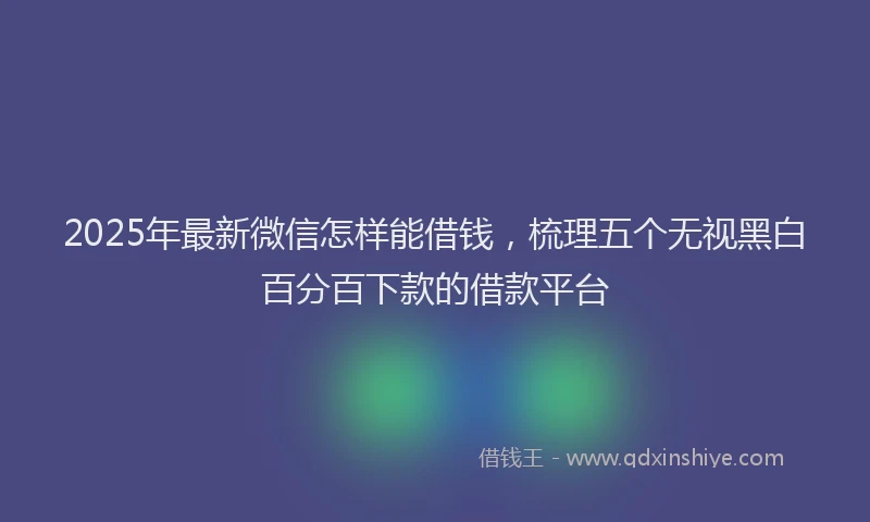 2025年最新微信怎样能借钱，梳理五个无视黑白百分百下款的借款平台