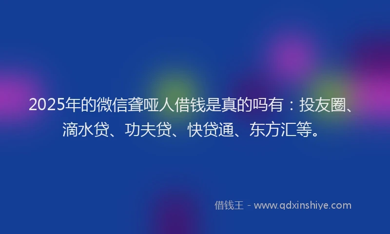 2025年的微信聋哑人借钱是真的吗有：投友圈、滴水贷、功夫贷、快贷通、东方汇等。