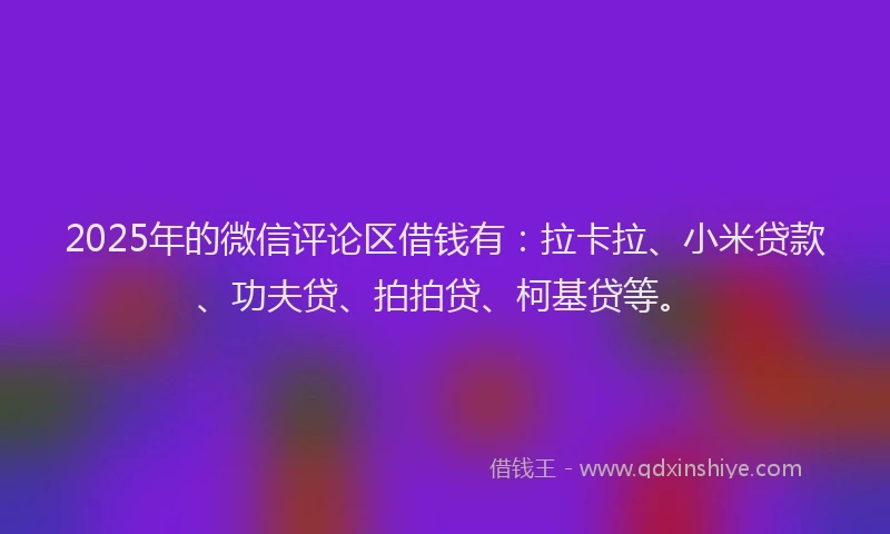 2025年的微信评论区借钱有：拉卡拉、小米贷款、功夫贷、拍拍贷、柯基贷等。
