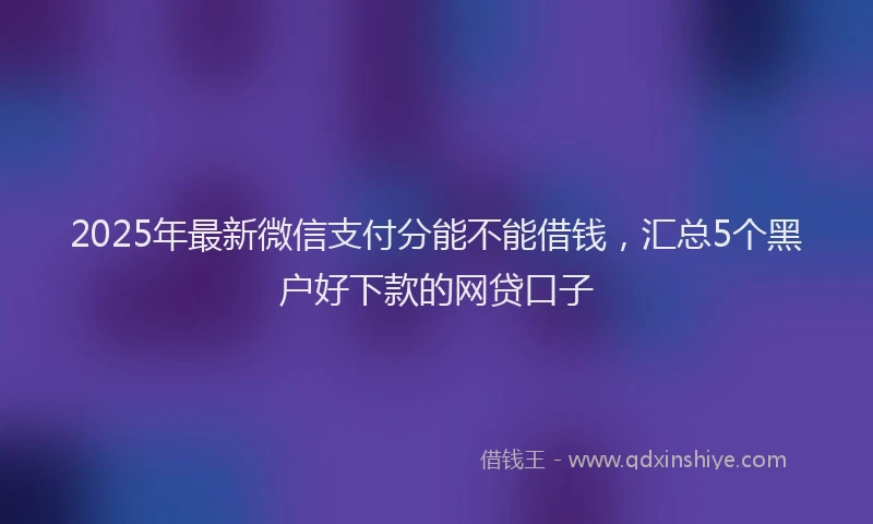 2025年最新微信支付分能不能借钱，汇总5个黑户好下款的网贷口子
