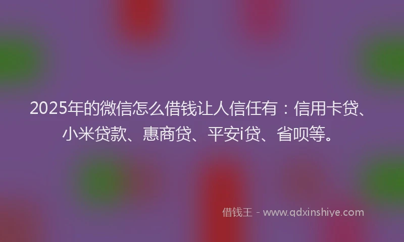 2025年的微信怎么借钱让人信任有：信用卡贷、小米贷款、惠商贷、平安i贷、省呗等。
