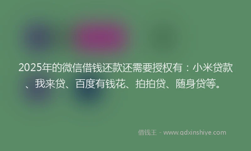 2025年的微信借钱还款还需要授权有：小米贷款、我来贷、百度有钱花、拍拍贷、随身贷等。