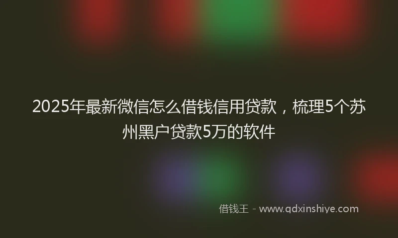 2025年最新微信怎么借钱信用贷款，梳理5个苏州黑户贷款5万的软件
