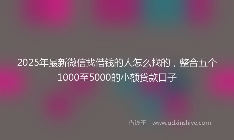 2025年最新微信找借钱的人怎么找的，整合五个1000至5000的小额贷款口子