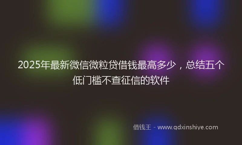 2025年最新微信微粒贷借钱最高多少，总结五个低门槛不查征信的软件