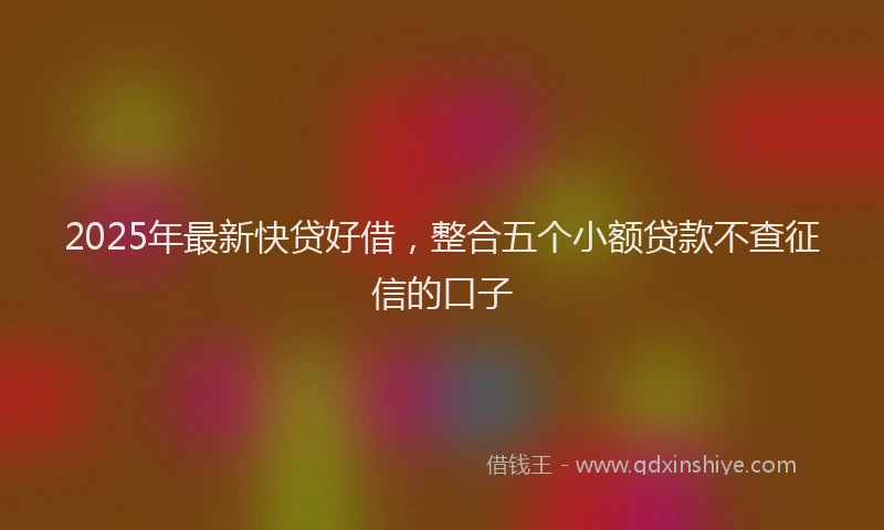 2025年最新快贷好借，整合五个小额贷款不查征信的口子