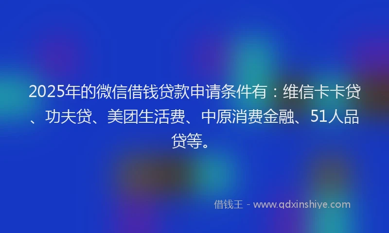2025年的微信借钱贷款申请条件有：维信卡卡贷、功夫贷、美团生活费、中原消费金融、51人品贷等。