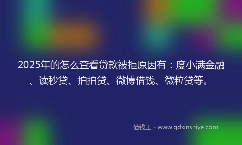 2025年的怎么查看贷款被拒原因有：度小满金融、读秒贷、拍拍贷、微博借钱、微粒贷等。