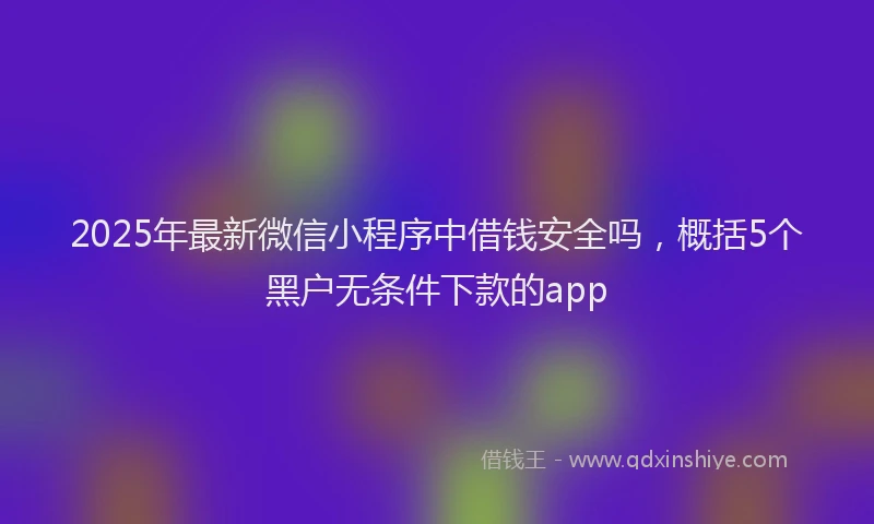 2025年最新微信小程序中借钱安全吗，概括5个黑户无条件下款的app