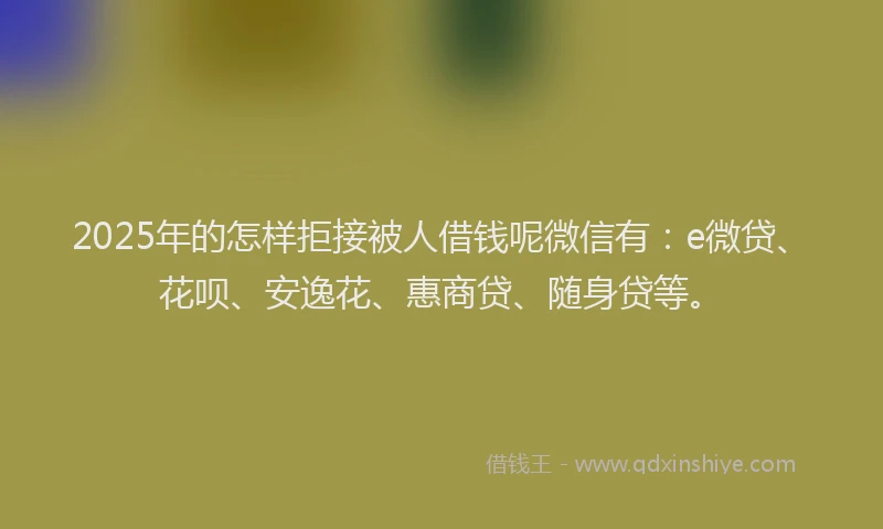 2025年的怎样拒接被人借钱呢微信有：e微贷、花呗、安逸花、惠商贷、随身贷等。