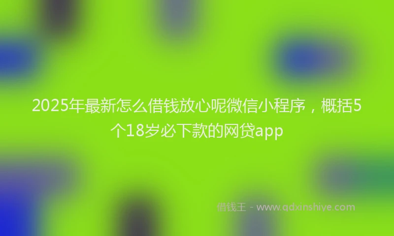 2025年最新怎么借钱放心呢微信小程序，概括5个18岁必下款的网贷app