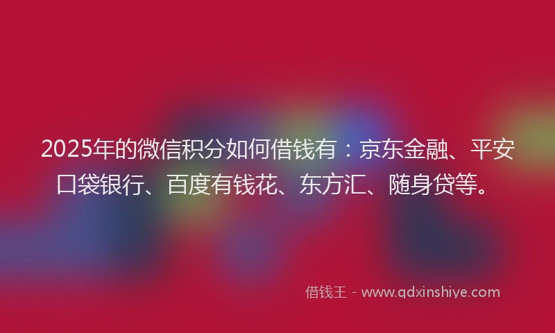 2025年的微信积分如何借钱有：京东金融、平安口袋银行、百度有钱花、东方汇、随身贷等。
