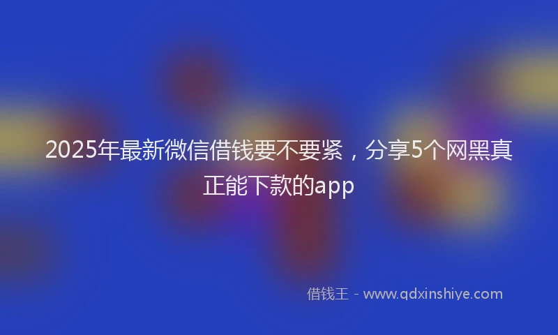 2025年最新微信借钱要不要紧，分享5个网黑真正能下款的app