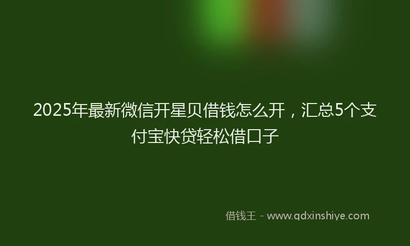 2025年最新微信开星贝借钱怎么开，汇总5个支付宝快贷轻松借口子