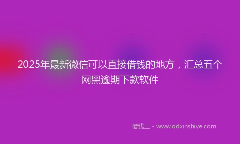 2025年最新微信可以直接借钱的地方，汇总五个网黑逾期下款软件