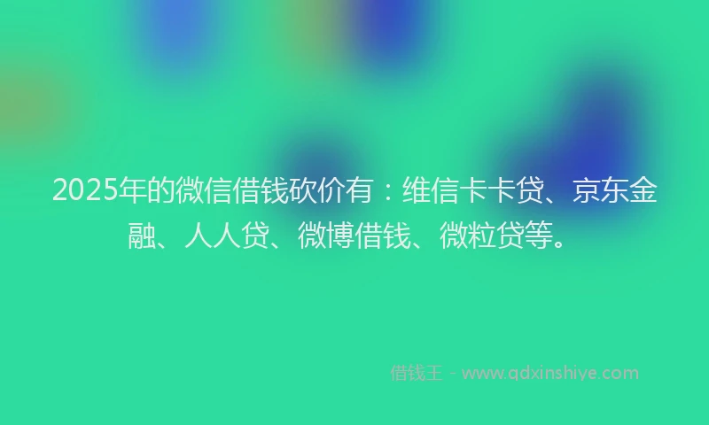 2025年的微信借钱砍价有：维信卡卡贷、京东金融、人人贷、微博借钱、微粒贷等。