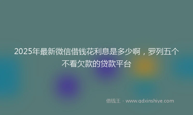 2025年最新微信借钱花利息是多少啊，罗列五个不看欠款的贷款平台