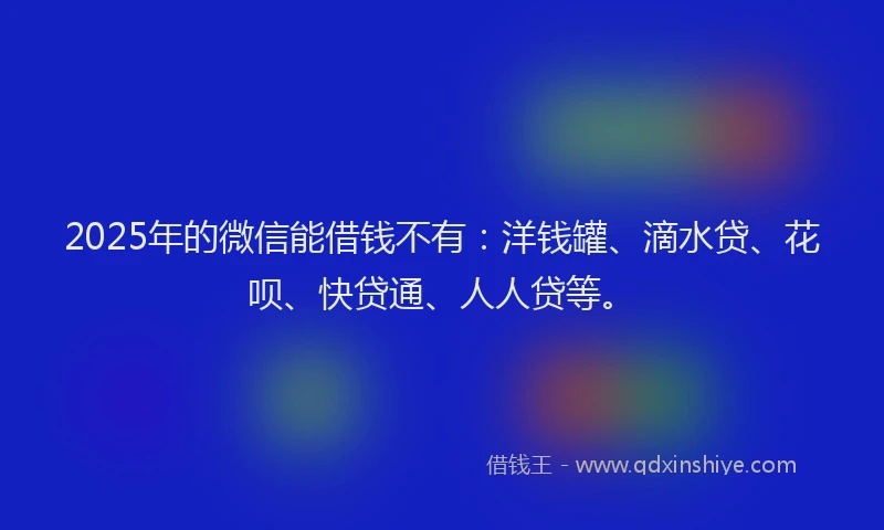 2025年的微信能借钱不有：洋钱罐、滴水贷、花呗、快贷通、人人贷等。