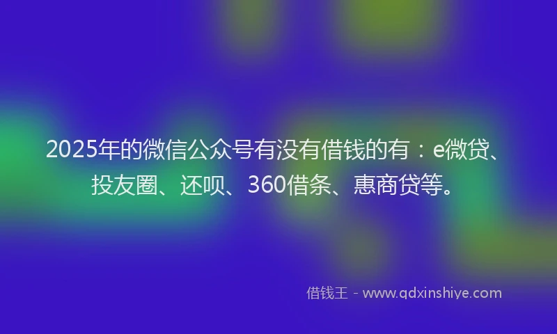 2025年的微信公众号有没有借钱的有：e微贷、投友圈、还呗、360借条、惠商贷等。