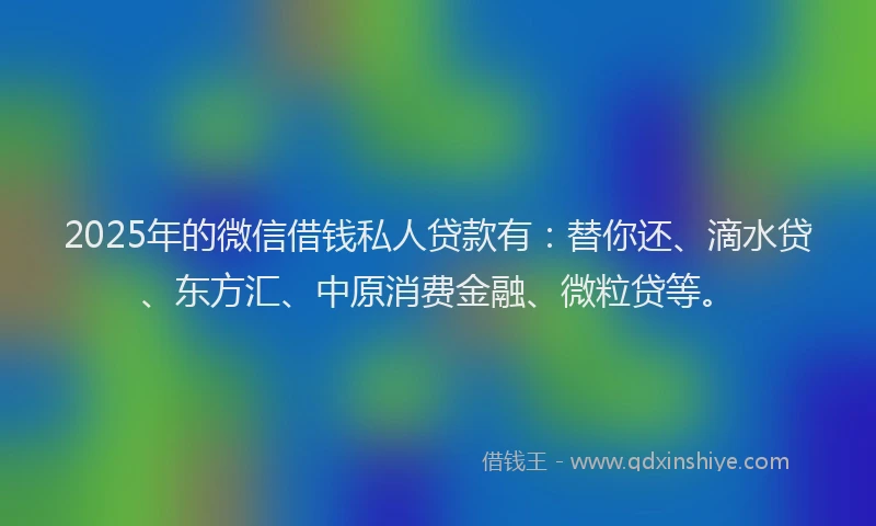 2025年的微信借钱私人贷款有：替你还、滴水贷、东方汇、中原消费金融、微粒贷等。