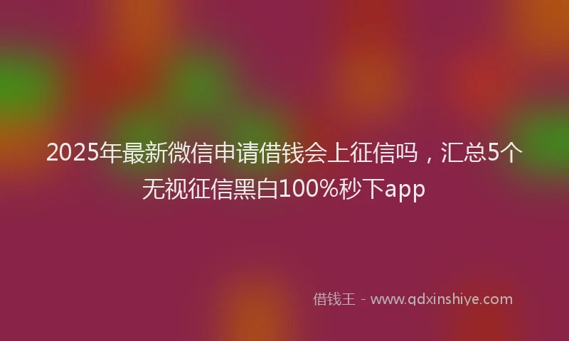 2025年最新微信申请借钱会上征信吗，汇总5个无视征信黑白100%秒下app