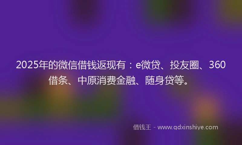 2025年的微信借钱返现有：e微贷、投友圈、360借条、中原消费金融、随身贷等。