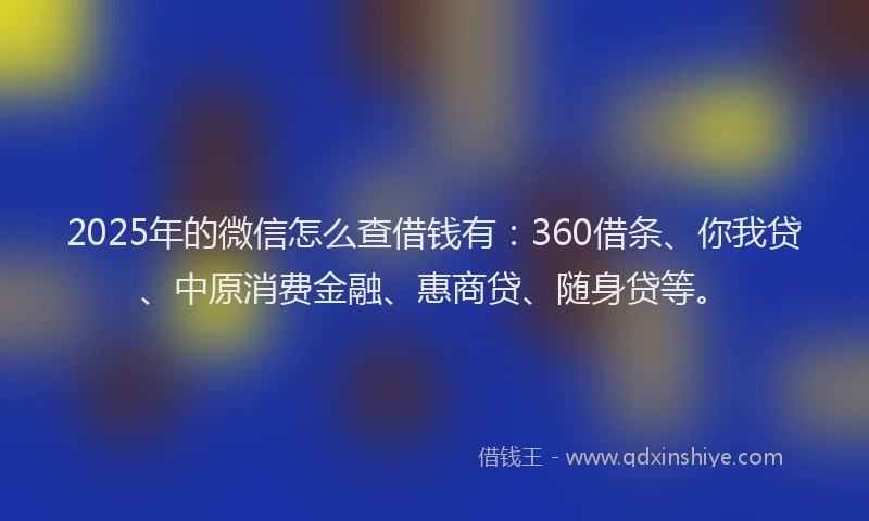 2025年的微信怎么查借钱有：360借条、你我贷、中原消费金融、惠商贷、随身贷等。