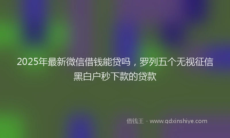 2025年最新微信借钱能贷吗，罗列五个无视征信黑白户秒下款的贷款