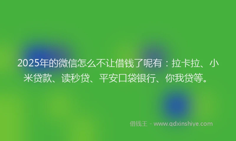 2025年的微信怎么不让借钱了呢有：拉卡拉、小米贷款、读秒贷、平安口袋银行、你我贷等。