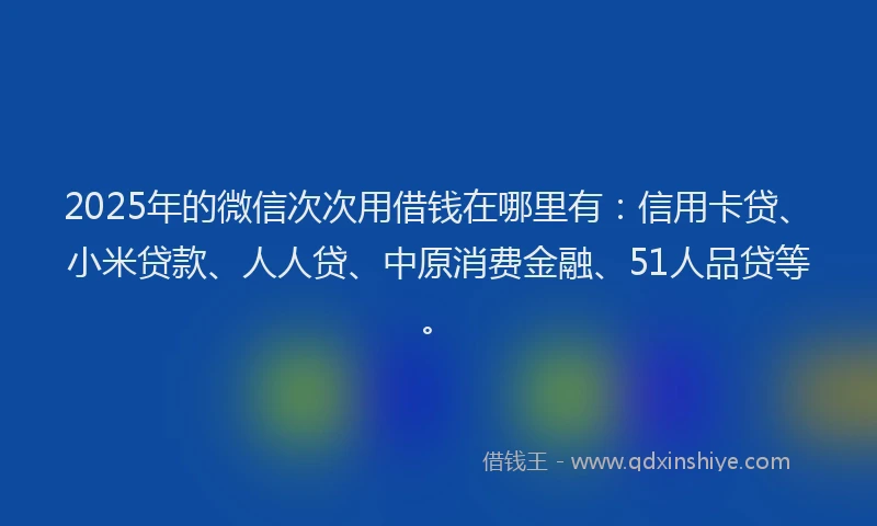2025年的微信次次用借钱在哪里有：信用卡贷、小米贷款、人人贷、中原消费金融、51人品贷等。
