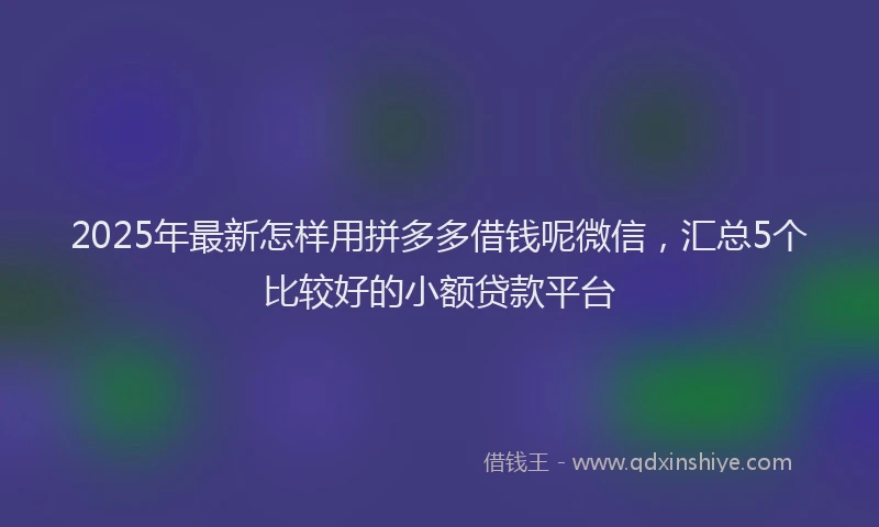 2025年最新怎样用拼多多借钱呢微信，汇总5个比较好的小额贷款平台