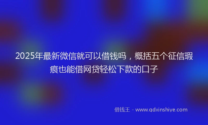2025年最新微信就可以借钱吗，概括五个征信瑕疵也能借网贷轻松下款的口子