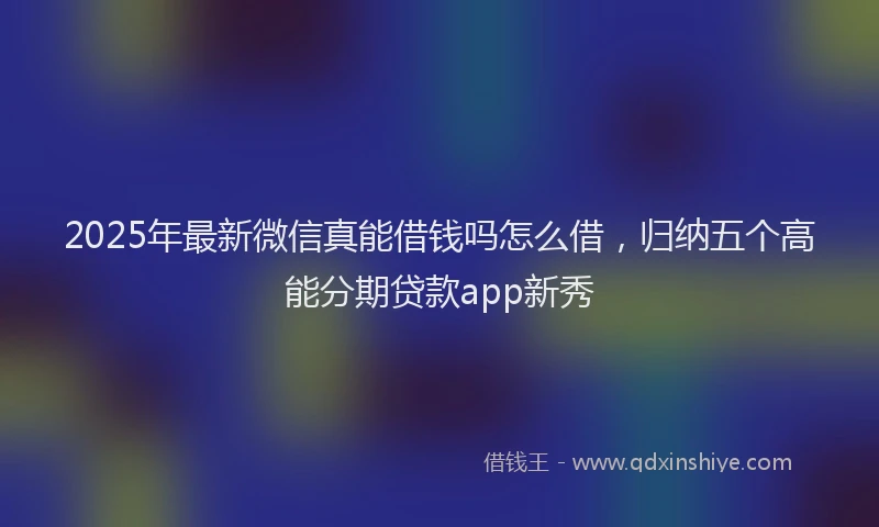 2025年最新微信真能借钱吗怎么借，归纳五个高能分期贷款app新秀