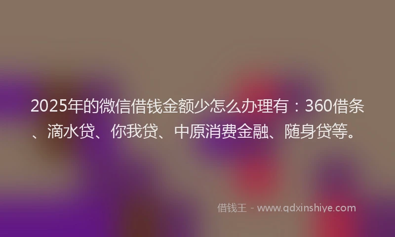 2025年的微信借钱金额少怎么办理有：360借条、滴水贷、你我贷、中原消费金融、随身贷等。