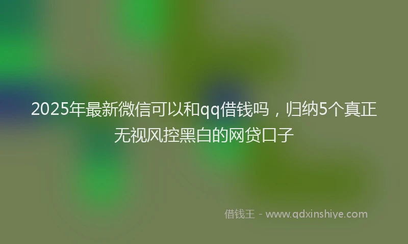 2025年最新微信可以和qq借钱吗，归纳5个真正无视风控黑白的网贷口子