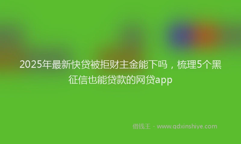 2025年最新快贷被拒财主金能下吗，梳理5个黑征信也能贷款的网贷app
