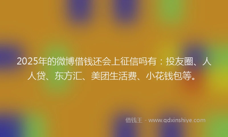 2025年的微博借钱还会上征信吗有：投友圈、人人贷、东方汇、美团生活费、小花钱包等。